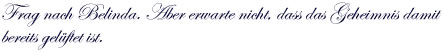 Frag nach Belinda. Aber erwarte nicht, dass das Geheimnis damit bereits gelüftet ist. 