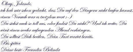 Okay, Jolande,  ich hab mir schon gedacht, dass Du auf den Dingern nicht laufen kannst,  einen Versuch war es trotzdem wert ;-)Du siehst auch so toll aus, oder findest Du nicht? Und ich wette, Du wirst einen seeehr aufregenden Abend verbringen.  Du solltest Dich beeilen, Dein Taxi wartet bereits. Bis später  Deine beste Freundin Belinda