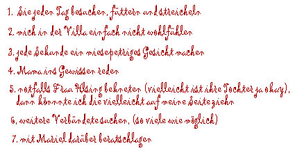 1. Sie jeden Tag besuchen, füttern und streicheln, 2. mich in der Villa einfach nicht wohlfühlen, 3.jede Sekunde ein miesepetriges Gesicht machen,  4. Mama ins Gewissen reden, 5. notfalls Frau von Helsing bekneten (vielleicht ist ihre Tochter ja okay, dann könnte ich die vielleicht auf meine Seite ziehen), 6. weitere Verbündete suchen (so viele wie möglich), 7. mit Mariel darüber beratschlagen